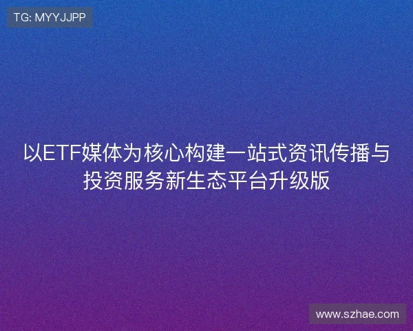 以ETF媒体为核心构建一站式资讯传播与投资服务新生态平台升级版